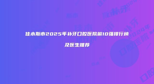 佳木斯市2025年补牙口腔医院前10强排行榜及医生推荐