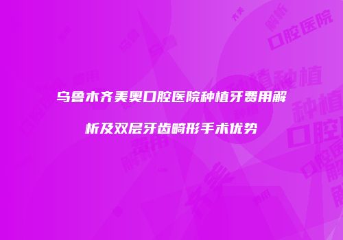 乌鲁木齐美奥口腔医院种植牙费用解析及双层牙齿畸形手术优势