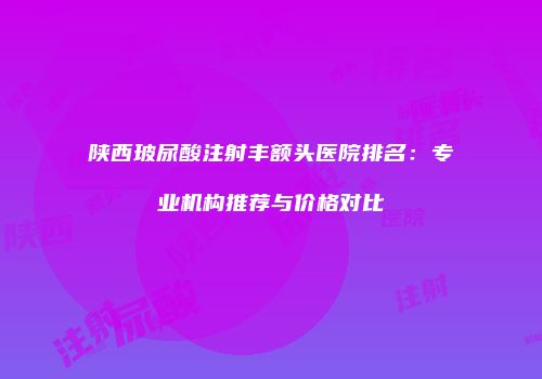 陕西玻尿酸注射丰额头医院排名：专业机构推荐与价格对比