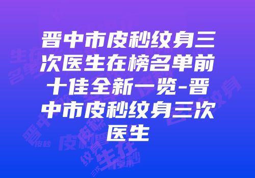 晋中市皮秒纹身三次医生在榜名单前十佳全新一览-晋中市皮秒纹身三次医生