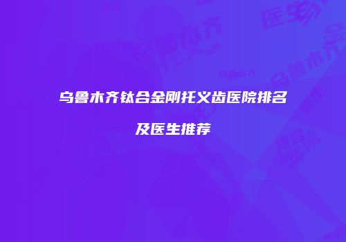 乌鲁木齐钛合金刚托义齿医院排名及医生推荐