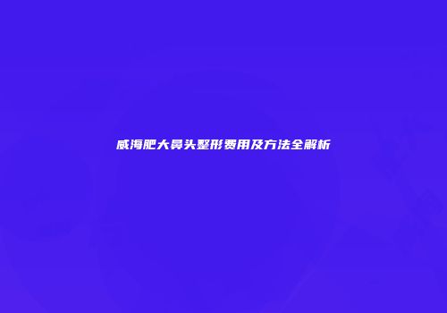 威海肥大鼻头整形费用及方法全解析