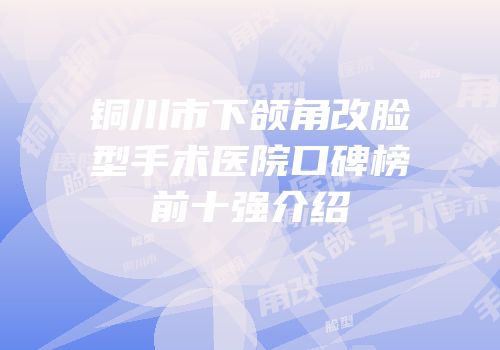 铜川市下颌角改脸型手术医院口碑榜前十强介绍