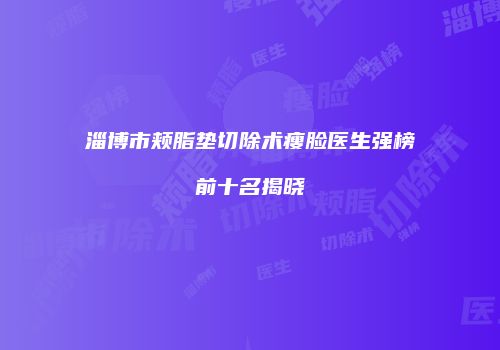 淄博市颊脂垫切除术瘦脸医生强榜前十名揭晓