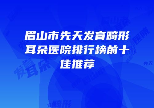 眉山市先天发育畸形耳朵医院排行榜前十佳推荐