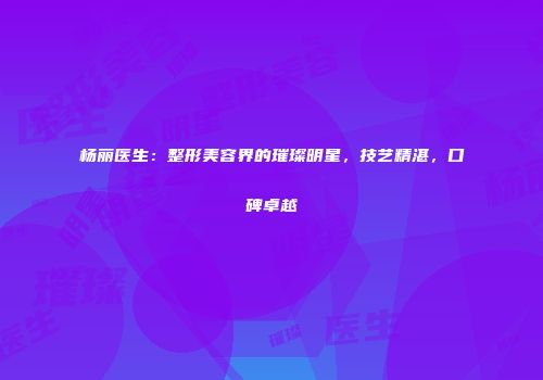 杨丽医生：整形美容界的璀璨明星，技艺精湛，口碑卓越