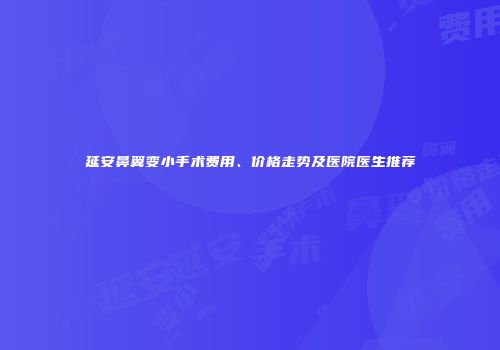 延安鼻翼变小手术费用、价格走势及医院医生推荐