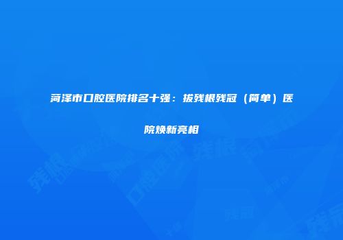 菏泽市口腔医院排名十强：拔残根残冠（简单）医院焕新亮相