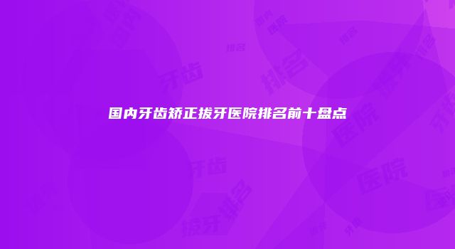国内牙齿矫正拔牙医院排名前十盘点