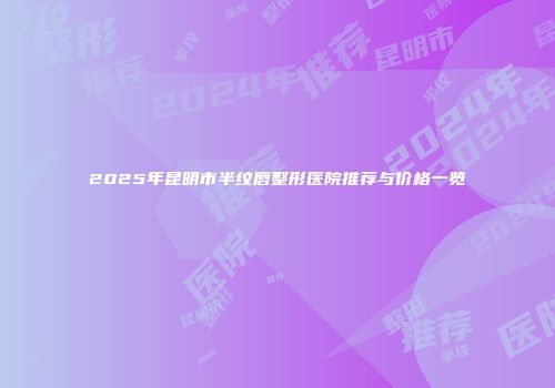 2025年昆明市半纹唇整形医院推荐与价格一览