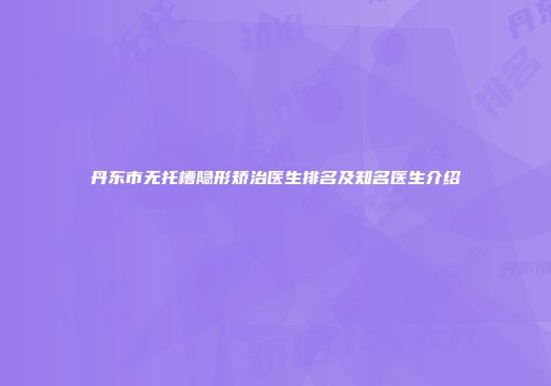 丹东市无托槽隐形矫治医生排名及知名医生介绍