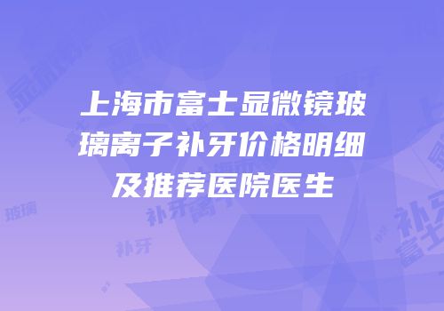 上海市富士显微镜玻璃离子补牙价格明细及推荐医院医生