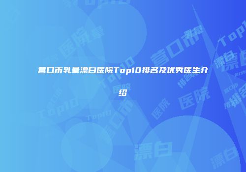 营口市乳晕漂白医院Top10排名及优秀医生介绍