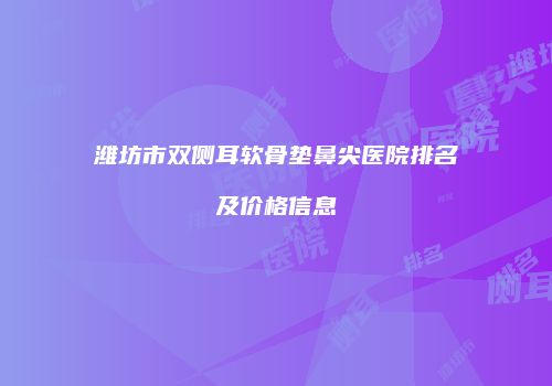 潍坊市双侧耳软骨垫鼻尖医院排名及价格信息