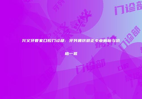 兴义牙管家口腔门诊部：牙列拥挤矫正专业解析与价格一览