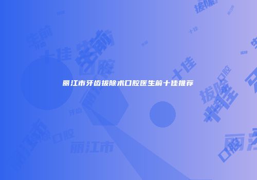 丽江市牙齿拔除术口腔医生前十佳推荐