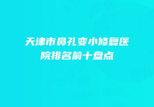 天津市鼻孔变小修复医院排名前十盘点