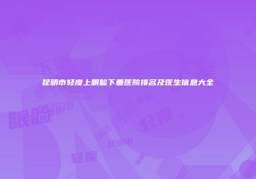 昆明市轻度上眼睑下垂医院排名及医生信息大全