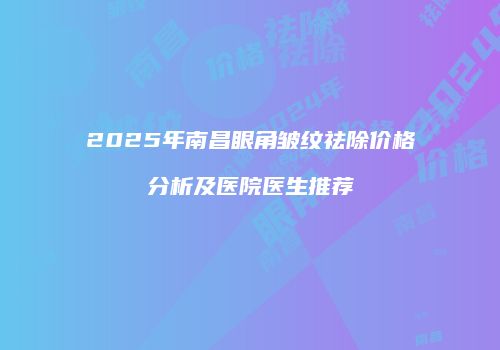2025年南昌眼角皱纹祛除价格分析及医院医生推荐