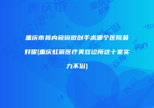 重庆市鼻内窥镜微创手术哪个医院最好呢(重庆虹丽医疗美容诊所这十家实力不俗)