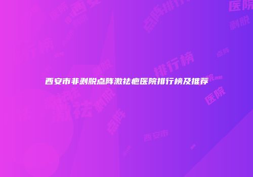 西安市非剥脱点阵激祛疤医院排行榜及推荐