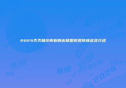 2025齐齐哈尔市粉刺去除整形医院排名及介绍