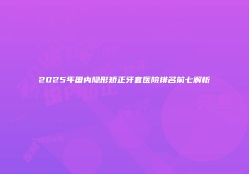 2025年国内隐形矫正牙套医院排名前七解析