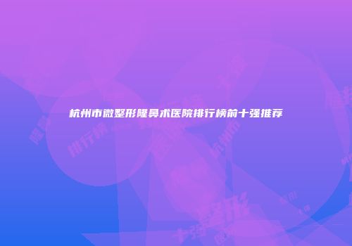 杭州市微整形隆鼻术医院排行榜前十强推荐