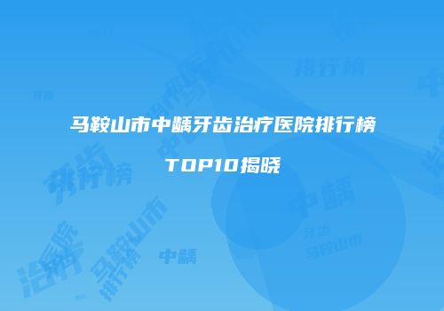 马鞍山市中龋牙齿治疗医院排行榜TOP10揭晓