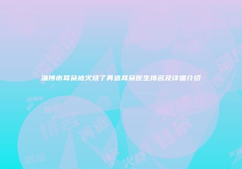 淄博市耳朵被火烧了再造耳朵医生排名及详细介绍
