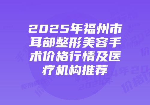 2025年福州市耳部整形美容手术价格行情及医疗机构推荐
