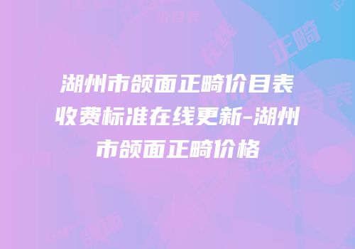 湖州市颌面正畸价目表收费标准在线更新-湖州市颌面正畸价格