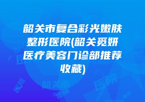 韶关市复合彩光嫩肤整形医院(韶关觅妍医疗美容门诊部推荐收藏)