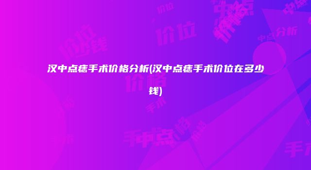 汉中点痣手术价格分析(汉中点痣手术价位在多少钱)