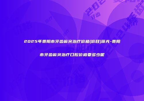2025年贵阳市牙齿前突治疗价格(价目)曝光-贵阳市牙齿前突治疗口腔价格要多少呢