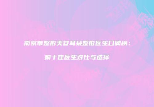 南京市整形美容耳朵整形医生口碑榜：前十佳医生对比与选择