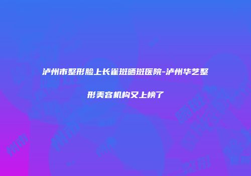 泸州市整形脸上长雀斑晒斑医院-泸州华艺整形美容机构又上榜了