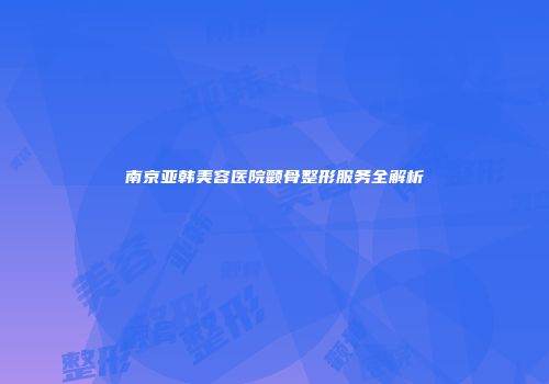 南京亚韩美容医院颧骨整形服务全解析