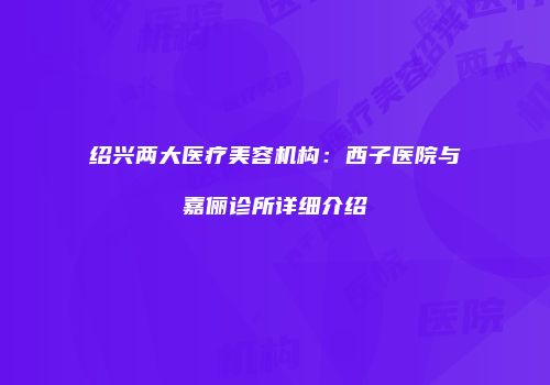 绍兴两大医疗美容机构：西子医院与嘉俪诊所详细介绍