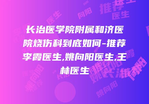 长治医学院附属和济医院烧伤科到底如何-推荐李霞医生,姚向阳医生,王林医生