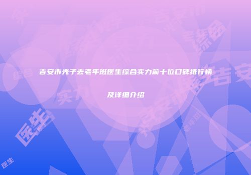 吉安市光子去老年斑医生综合实力前十位口碑排行榜及详细介绍