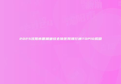 2025沈阳市眼角皱纹去除医院排行榜TOP10揭晓