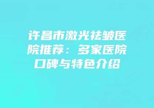 许昌市激光祛皱医院推荐：多家医院口碑与特色介绍