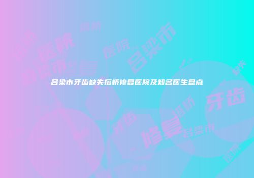 吕梁市牙齿缺失搭桥修复医院及知名医生盘点