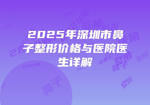2025年深圳市鼻子整形价格与医院医生详解