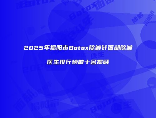 2025年揭阳市Botox除皱针面部除皱医生排行榜前十名揭晓