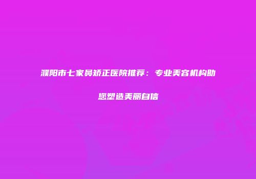 濮阳市七家鼻矫正医院推荐：专业美容机构助您塑造美丽自信