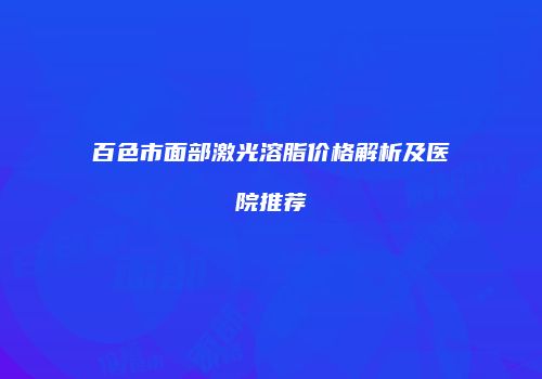 百色市面部激光溶脂价格解析及医院推荐