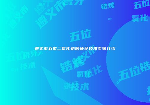 遵义市五位二氧化锆烤瓷牙技术专家介绍