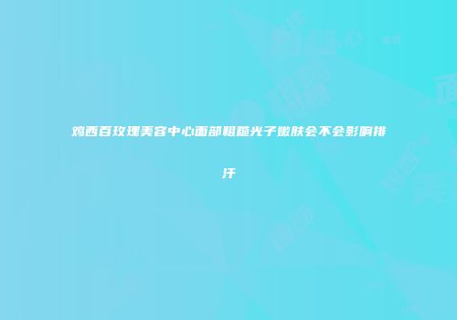 鸡西百玫瑰美容中心面部粗糙光子嫩肤会不会影响排汗